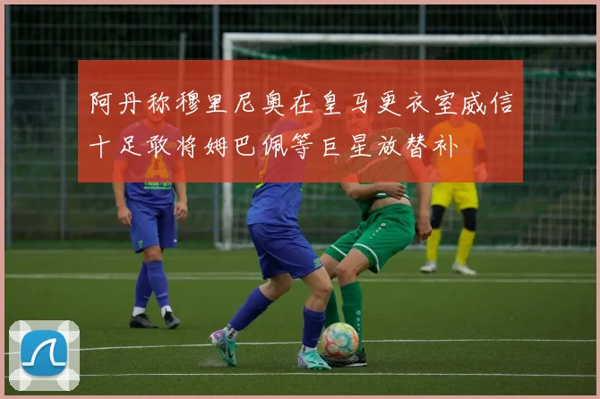 阿丹称穆里尼奥在皇马更衣室威信十足敢将姆巴佩等巨星放替补