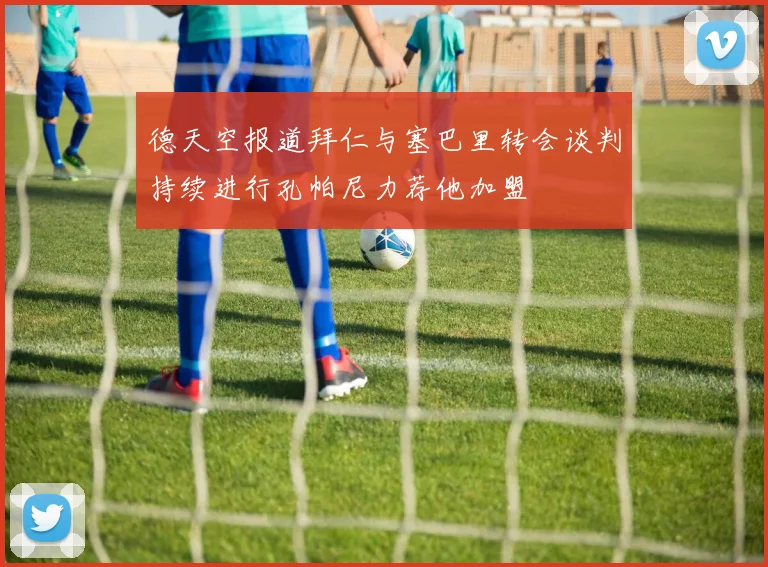德天空报道拜仁与塞巴里转会谈判持续进行孔帕尼力荐他加盟