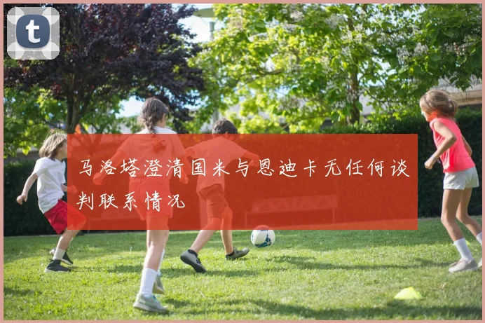 马洛塔澄清国米与恩迪卡无任何谈判联系情况