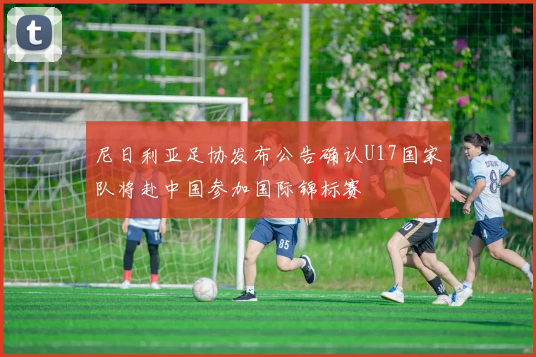 尼日利亚足协发布公告确认U17国家队将赴中国参加国际锦标赛