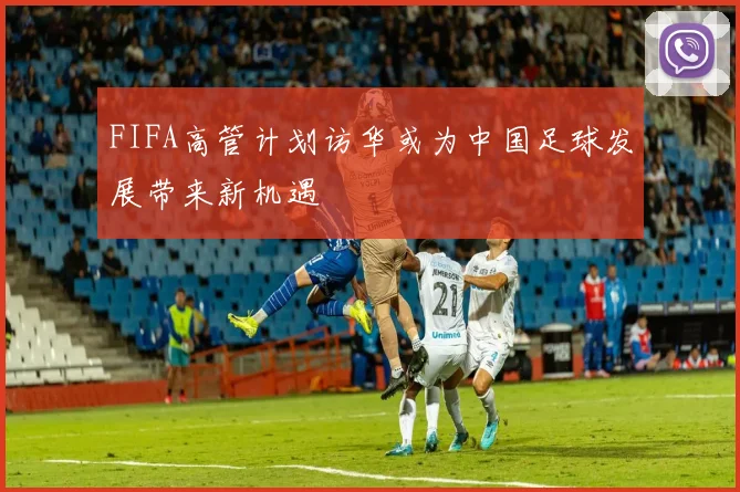 FIFA高管计划访华或为中国足球发展带来新机遇