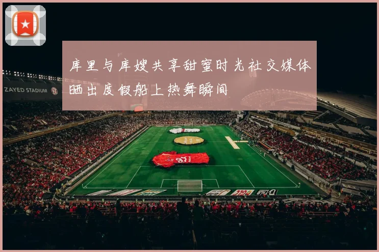 库里与库嫂共享甜蜜时光社交媒体晒出度假船上热舞瞬间