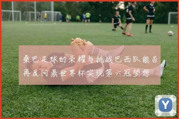 桑巴足球的荣耀与挑战巴西队能否再度问鼎世界杯实现第六冠梦想
