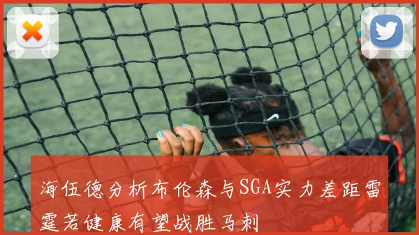 海伍德分析布伦森与SGA实力差距雷霆若健康有望战胜马刺