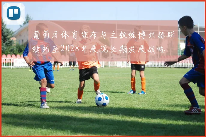 葡萄牙体育宣布与主教练博尔赫斯续约至2028年展现长期发展战略