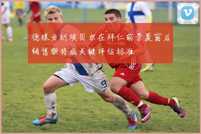 德媒分析埃贝尔在拜仁前景夏窗后销售额将成关键评估标准