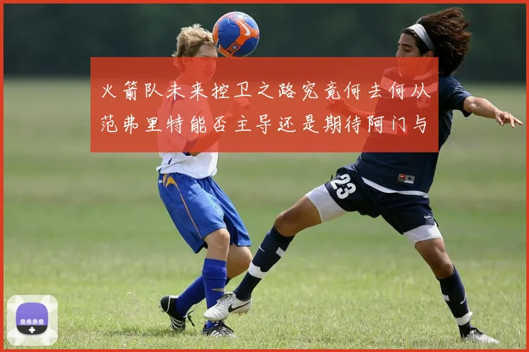 火箭队未来控卫之路究竟何去何从范弗里特能否主导还是期待阿门与谢泼德崛起