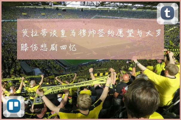莫拉蒂谈皇马穆帅签约愿望与大罗膝伤悲剧回忆